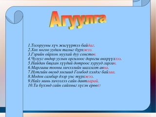 1.Тогорууны хүч жигүүртээ бай даг . 2.Хөх ногоо уудам талыг бүрх жээ . 3.Гэрийн ойрхон муухай дуу сонсто в. 4.Чулууг өндөр уулын оргилоос дорогш өнхрүүл лээ . 5.Найдан бяцхан хүүдий дотроос хурууд гарга в . 6.Маргааш тооны хичээлийн шалгалт ав на . 7.Нутгийн өвгөд хөгшид Гомбод хэлдэг бай лаа . 8.Модон самбар дээр үнс түрх жээ . 9.Найз минь хичээлээ сайн давт аарай . 10.Та бүхэнд сайн сайхныг хүсэн ерөө Е ! Агуулга  