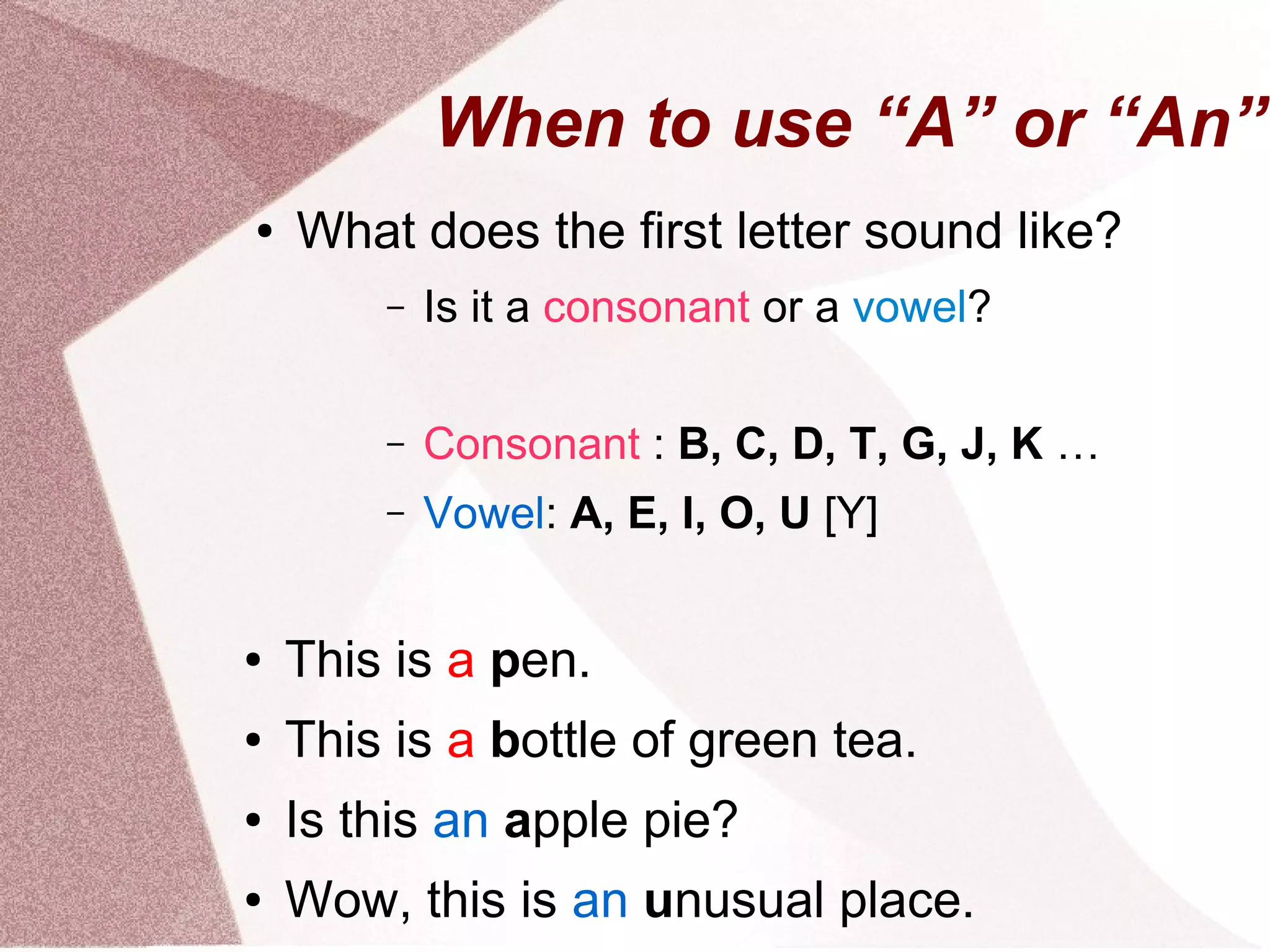 When to use “A” or “An”
●   What does the first letter sound like?
        –   Is it a consonant or a vowel?

        –   Consonant : B, C, D, T, G, J, K …
        –   Vowel: A, E, I, O, U [Y]


●   This is a pen.
●   This is a bottle of green tea.
●   Is this an apple pie?
●   Wow, this is an unusual place.
 