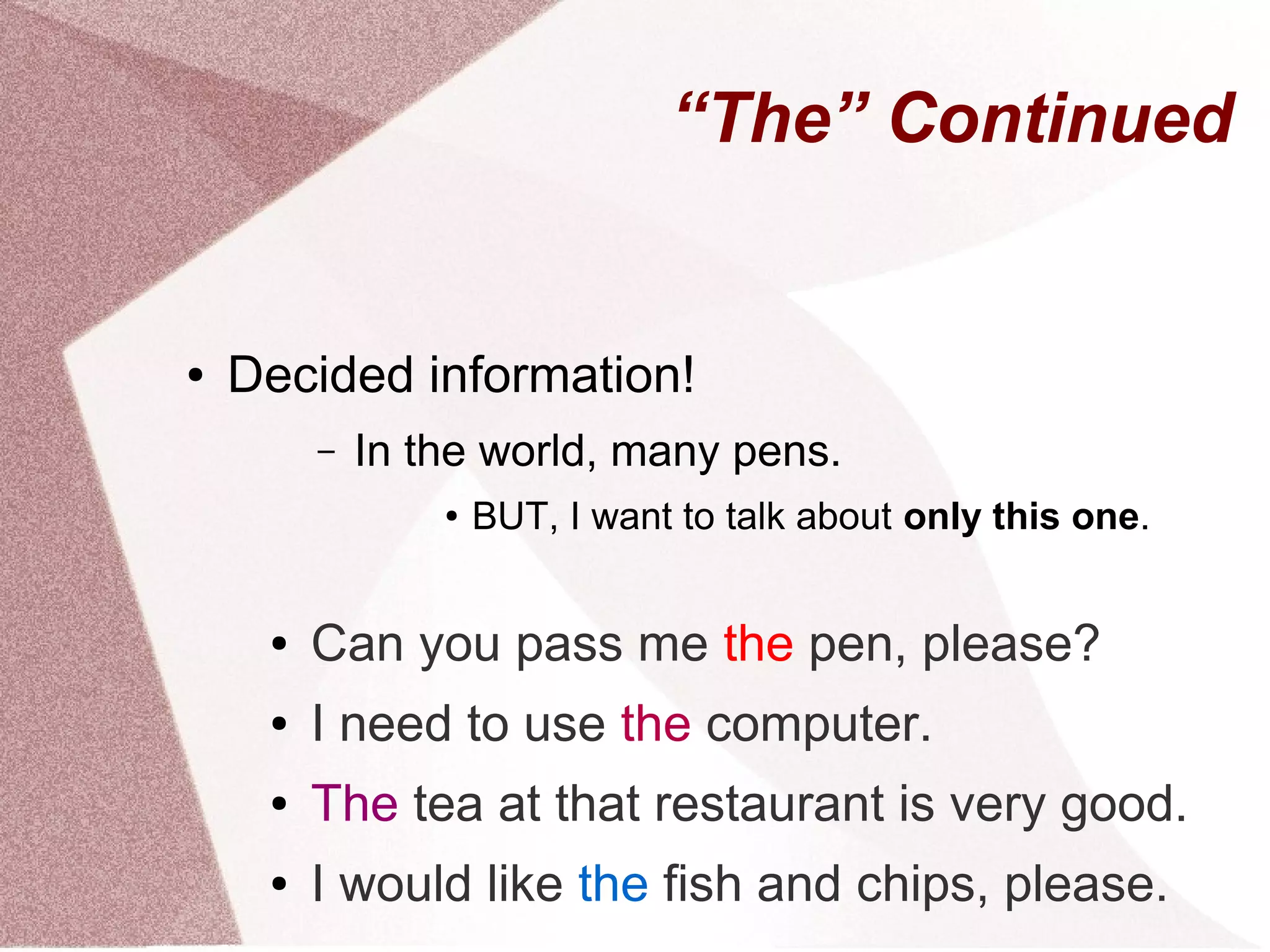 “The” Continued


●   Decided information!
         –   In the world, many pens.
                 ●   BUT, I want to talk about only this one.


     ●   Can you pass me the pen, please?
     ●   I need to use the computer.
     ●   The tea at that restaurant is very good.
     ●   I would like the fish and chips, please.
 