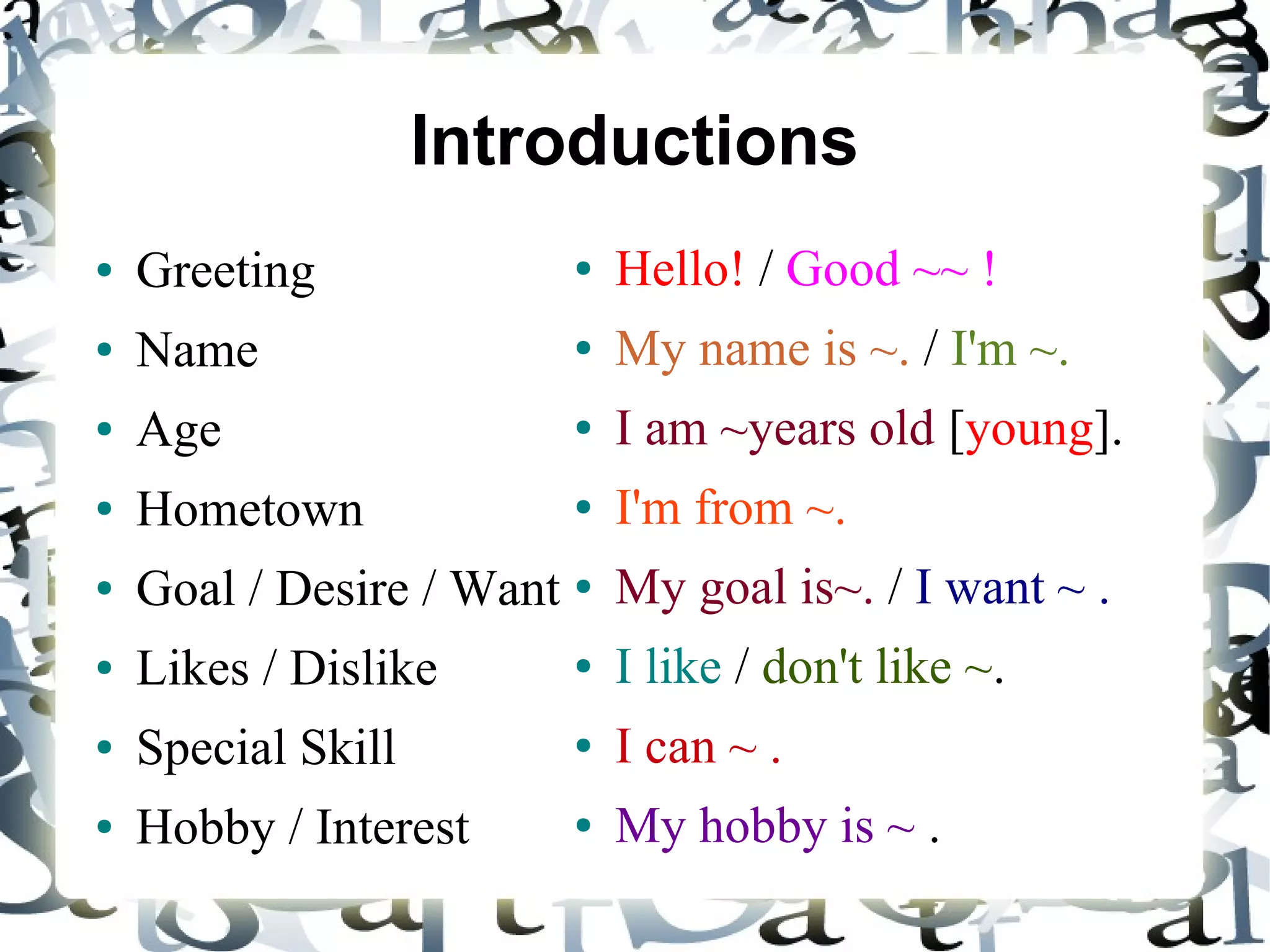 Introductions
●   Greeting             ●   Hello! / Good ~~ !
●   Name                 ●   My name is ~. / I'm ~.
●   Age                  ●   I am ~years old [young].
●   Hometown             ●   I'm from ~.
●   Goal / Desire / Want ● My goal is~. / I want ~ .
●   Likes / Dislike      ●   I like / don't like ~.
●   Special Skill        ●   I can ~ .
●   Hobby / Interest     ●   My hobby is ~ .
 