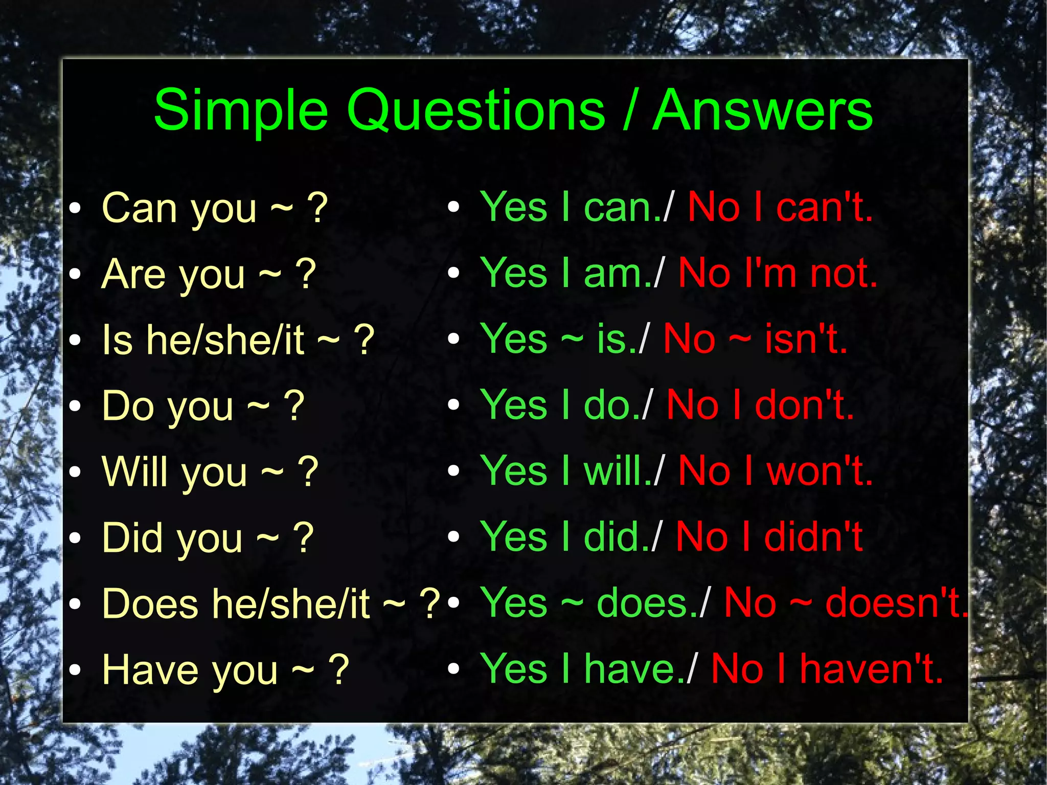 Simple Questions / Answers
●   Can you ~ ?        ●   Yes I can./ No I can't.
●   Are you ~ ?        ●   Yes I am./ No I'm not.
●   Is he/she/it ~ ?   ●   Yes ~ is./ No ~ isn't.
●   Do you ~ ?         ●   Yes I do./ No I don't.
●   Will you ~ ?       ●   Yes I will./ No I won't.
●   Did you ~ ?        ●   Yes I did./ No I didn't
●   Does he/she/it ~ ? ● Yes ~ does./ No ~ doesn't.
●   Have you ~ ?       ●   Yes I have./ No I haven't.
 