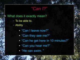 “Can I?”
●   What does it exactly mean?
       –   To be able to.
       –   Ability
              ●   “Can I leave now?”
              ●   “Can they see me?”
              ●   “Can he get here in 10 minutes?”
              ●   “Can you hear me?”
              ●   “He can swim. ”
 