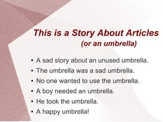 This is a Story About Articles
                   (or an umbrella)

●   A sad story about an unused umbrella.
●   The umbrella was a sad umbrella.
●   No one wanted to use the umbrella.
●   A boy needed an umbrella.
●   He took the umbrella.
●   A happy umbrella!
 