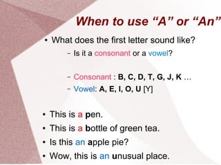 When to use “A” or “An”
●   What does the first letter sound like?
        –   Is it a consonant or a vowel?

        –   Consonant : B, C, D, T, G, J, K …
        –   Vowel: A, E, I, O, U [Y]


●   This is a pen.
●   This is a bottle of green tea.
●   Is this an apple pie?
●   Wow, this is an unusual place.
 
