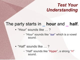 Test Your
                                Understanding


The party starts in _ hour and _ half.
    ●   “Hour” sounds like … ?
           –   “Hour” sounds like “our” which is a vowel
                 sound.

    ●   “Half” sounds like … ?
           –   “Half” sounds like “Hyper”, a strong “H”
                 sound.
 