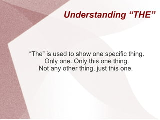 Understanding “THE”



“The” is used to show one specific thing.
     Only one. Only this one thing.
   Not any other thing, just this one.
 