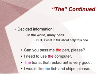 “The” Continued


●   Decided information!
         –   In the world, many pens.
                 ●   BUT, I want to talk about only this one.


     ●   Can you pass me the pen, please?
     ●   I need to use the computer.
     ●   The tea at that restaurant is very good.
     ●   I would like the fish and chips, please.
 