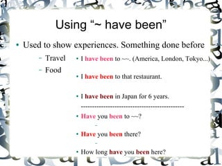 Using “~ have been”
●   Used to show experiences. Something done before
        –   Travel   ●   I have been to ~~. (America, London, Tokyo...)
        –   Food
                     ●   I have been to that restaurant.

                     ●   I have been in Japan for 6 years.
                         ----------------------------------------------
                     ●   Have you been to ~~?
                               –
                     ●   Have you been there?
                               –
                     ●   How long have you been here?
 