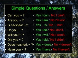Simple Questions / Answers
●   Can you ~ ?        ●   Yes I can./ No I can't.
●   Are you ~ ?        ●   Yes I am./ No I'm not.
●   Is he/she/it ~ ?   ●   Yes ~ is./ No ~ isn't.
●   Do you ~ ?         ●   Yes I do./ No I don't.
●   Will you ~ ?       ●   Yes I will./ No I won't.
●   Did you ~ ?        ●   Yes I did./ No I didn't
●   Does he/she/it ~ ? ● Yes ~ does./ No ~ doesn't.
●   Have you ~ ?       ●   Yes I have./ No I haven't.
 