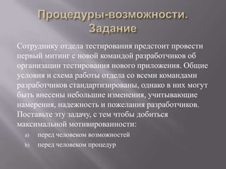 Процедуры-возможности. ЗаданиеСотруднику отдела тестирования предстоит провести первый митинг с новой командой разработчиков об организации тестирования нового приложения. Общие условия и схема работы отдела со всеми командами разработчиков стандартизированы, однако в них могут быть внесены небольшие изменения, учитывающие намерения, надежность и пожелания разработчиков. Поставьте эту задачу, с тем чтобы добиться максимальной мотивированности:перед человеком возможностейперед человеком процедур