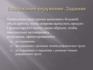 Содержание-окружение. ЗаданиеНеобходимо сверхурочно выполнить большой объем работы, чтобы вовремя выпустить продукт. Сформулируйте задачу таким образом, чтобы максимально мотивировать сотрудника, ориентированного:на содержаниена окружение с разными типами референтных группна содержание и окружение с разными типами референтных групп 