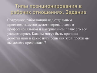 Типы позиционирования в рабочих отношениях. ЗаданиеСотрудник, работающий над отдельным проектом, заметно демотивирован, хотя в профессиональном и материальном плане его всё удовлетворяет. Каковы могут быть причины демотивации и какие пути решения этой проблемы вы можете предложить?
