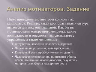 Анализ мотиваторов. ЗаданиеНиже приведены мотиваторы конкретных кандидатов. Решите, какая корпоративная культура является для них оптимальной. Как бы вы мотивировали конкретного человека, какие возможности и опасности вы связываете с управлением таким человеком?Отсутствие давления, коллектив, зарплата.Четкие цели, результат, вознаграждение.Карьерный рост, профессионализм, деньги.Человеческие отношения, понимание общих целей, понимание необходимости, результат - материальная форма карьерного роста 