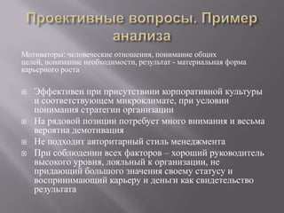 Проективные вопросы. Пример анализаМотиваторы: человеческие отношения, понимание общих целей, понимание необходимости, результат - материальная форма карьерного роста Эффективен при присутствиии корпоративной культуры и соответствующем микроклимате, при условии понимания стратегии организацииНа рядовой позиции потребует много внимания и весьма вероятна демотивацияНе подходит авторитарный стиль менеджментаПри соблюдении всех факторов – хороший руководитель высокого уровня, лояльный к организации, не придающий большого значения своему статусу и воспринимающий карьеру и деньги как свидетельство результата