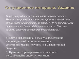 Ситуационное интервью. ЗаданиеПеред сотрудником стоит некая важная задача. Проанализировав ситуацию, он пришел к выводу, что лучше всего действовать по плану Х. Руководитель же считает, что более эффективен план Y. Как, по-вашему, следует поступить руководителю?а) Какую информацию, полезную для создания индивидуальной системы мотивации сотрудника, можно получить из вышеописанной ситуации. б) Приведите примеры ответа и, исходя из него, обоснуйте систему мотивации.