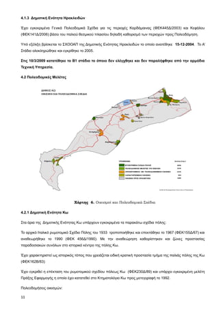 4.1.3 Δημοτική Ενότητα Ηρακλειδών

Έχει εγκεκριμένα Γενικά Πολεοδομικά Σχέδια για τις περιοχές Καρδάμαινας (ΦΕΚ445Δ/2003) και Κεφάλου
(ΦΕΚ141Δ/2006) βάσει του παλιού θεσμικού πλαισίου δηλαδή καθορισμό των περιοχών προς Πολεοδόμηση.

Υπό εξέλιξη βρίσκεται το ΣΧΟΟΑΠ της Δημοτικής Ενότητας Ηρακλειδών το οποίο ανατέθηκε 15-12-2004. Το Α’
Στάδιο ολοκληρώθηκε και εγκρίθηκε το 2005.

Στις 10/3/2009 κατατέθηκε το Β1 στάδιο το όποιο δεν ελέγχθηκε και δεν παραλήφθηκε από την αρμόδια
Τεχνική Υπηρεσία.

4.2 Πολεοδομικές Μελέτες




                               Χάρτης 6. Οικισμοί και Πολεοδομικά Σχέδια

4.2.1 Δημοτική Ενότητα Κω

Στα όρια της Δημοτικής Ενότητας Κω υπάρχουν εγκεκριμένα τα παρακάτω σχέδια πόλης:

Το αρχικό Ιταλικό ρυμοτομικό Σχέδιο Πόλης του 1933 τροποποιήθηκε και επεκτάθηκε το 1967 (ΦΕΚ155Δ/67) και
αναθεωρήθηκε το 1990 (ΦΕΚ 456Δ/1990). Με την αναθεώρηση καθορίστηκαν και ζώνες προστασίας
παραδοσιακών συνόλων στο ιστορικό κέντρο της πόλης Κω.

Έχει χαρακτηριστεί ως ιστορικός τόπος που χρειάζεται ειδική κρατική προστασία τμήμα της παλιάς πόλης της Κω
(ΦΕΚ162Β/83)

Έχει εγκριθεί η επέκταση του ρυμοτομικού σχεδίου πόλεως Κω (ΦΕΚ230Δ/89) και υπάρχει εγκεκριμένη μελέτη
Πράξης Εφαρμογής η οποία έχει κατατεθεί στο Κτηματολόγιο Κω προς μετεγγραφή το 1992.

Πολεοδομήσεις οικισμών:

11
 