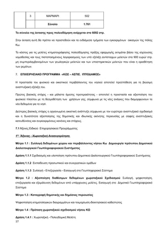 3               ΜΑΡΜΑΡΙ                     502


                            Σύνολο                     1.761


Το σύνολο της έκτασης προς πολεοδόμηση ανέρχεται στα 6092 στρ.

Στην έκταση αυτή θα πρέπει να προστεθούν και τα ενδιάμεσα τμήματα των εγκεκριμένων οικισμών της πόλης
Κω.

Το κόστος για τις μελέτες κτηματογράφησης πολεοδόμησης πράξης εφαρμογής εκτιμάται βάσει της ισχύουσας
νομοθεσίας και τους πιστοποιημένους λογαριασμούς των υπό εξέλιξη αντίστοιχων μελετών στα 900 ευρώ/ στρ.
μη συμπεριλαμβανομένων των γεωλογικών μελετών και των υποστηρικτικών μελετών που είναι η οριοθέτηση
των ρεμάτων.

7. ΕΠΙΧΕΙΡΗΣΙΑΚΟ ΠΡΟΓΡΑΜΜΑ «ΚΩΣ – ΑΣΠΙΣ. ΙΠΠΟΔΑΜΟΣ»

Η προστασία του φυσικού και οικιστικού περιβάλλοντος του νησιού αποτελεί προϋπόθεση για τη βιώσιμη
αναπτυξιακή εξέλιξη του.

Πρώτος βασικός στόχος - και μάλιστα άμεσης προτεραιότητας - αποτελεί η προστασία και αξιοποίηση του
φυσικού πλούτου με τη θεσμοθέτηση των χρήσεων γης, σύμφωνα με τις νέες ανάγκες που διαμορφώνουν τα
νέα δεδομένα για το νησί.

Δεύτερος βασικός στόχος η οργανωμένη οικιστική ανάπτυξη σύμφωνα με τον ευρύτερο αναπτυξιακό σχεδιασμό
και η δυνατότητα αξιοποίησης της δημοτικής και ιδιωτικής ακίνητης περιουσίας με σαφείς αναπτυξιακές
κατευθύνσεις και συγκεκριμένους κανόνες και στόχους.

7.1 Άξονες Ειδικού Επιχειρησιακού Προγράμματος

1ος ‘Άξονας : Χωροταξική Ανασυγκρότηση

Μέτρο 1.1 : Συλλογή δεδομένων χώρου και περιβάλλοντος νήσου Κω Δημιουργία πρότυπου Δημοτικού
Διαλειτουργικού Γεωπληροφοριακού Συστήματος

Δράση 1.1.1 Σχεδιασμός και υλοποίηση πρότυπου Δημοτικού Διαλειτουργικού Γεωπληροφοριακού Συστήματος

Δράση 1.1.2 Εκπαίδευση προσωπικού και συνεργατικών ομάδων

Δράση 1.1.3 Συλλογή - Επεξεργασία - Εισαγωγή στο Γεωπληφοριακό Σύστημα

Μέτρο 1.2 : Αξιοποίηση διαθέσιμων δεδομένων χωροταξικού Σχεδιασμού Συλλογή, ψηφιοποίηση,
επεξεργασία και εξομάλυνση δεδομένων από υπάρχουσες μελέτες. Εισαγωγή στο Δημοτικό Γεωπληροφοριακό
Σύστημα

Μέτρο 1.3 : Καταγραφή δημοτικής και δημόσιας περιουσίας

Ψηφιοποίηση κτηματολογικών διαγραμμάτων και τεκμηρίωση ιδιοκτησιακού καθεστώτος

Μέτρο 1.4 : Πρόταση χωροταξικού σχεδιασμού νήσου ΚΩ

Δράση 1.4.1 : Χωροταξική - Πολεοδομική Μελέτη
17
 