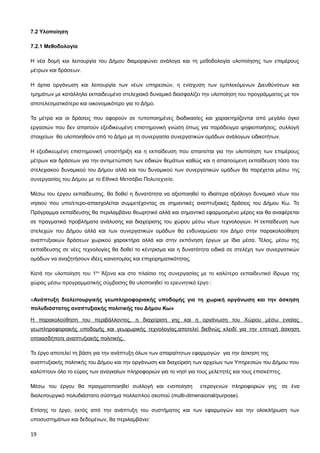7.2 Υλοποίηση

7.2.1 Μεθοδολογία

Η νέα δομή και λειτουργία του Δήμου διαμορφώνει ανάλογα και τη μεθοδολογία υλοποίησης των επιμέρους
μέτρων και δράσεων.

Η άρτια οργάνωση και λειτουργία των νέων υπηρεσιών, η ενίσχυση των εμπλεκόμενων Διευθύνσεων και
τμημάτων με κατάλληλα εκπαιδευμένο στελεχιακό δυναμικό διασφαλίζει την υλοποίηση του προγράμματος με τον
αποτελεσματικότερο και οικονομικότερο για το Δήμο.

Τα μέτρα και οι δράσεις που αφορούν σε τυποποιημένες διαδικασίες και χαρακτηρίζονται από μεγάλο όγκο
εργασιών που δεν απαιτούν εξειδικευμένη επιστημονική γνώση όπως για παράδειγμα ψηφιοποιήσεις, συλλογή
στοιχείων θα υλοποιηθούν από το Δήμο με τη συνεργασία συνεργατικών ομάδων ανάλογων ειδικοτήτων.

Η εξειδικευμένη επιστημονική υποστήριξη και η εκπαίδευση που απαιτείται για την υλοποίηση των επιμέρους
μέτρων και δράσεων για την αντιμετώπιση των ειδικών θεμάτων καθώς και η απαιτούμενη εκπαίδευση τόσο του
στελεχιακού δυναμικού του Δήμου αλλά και του δυναμικού των συνεργατικών ομάδων θα παρέχεται μέσω της
συνεργασίας του Δήμου με το Εθνικό Μετσόβιο Πολυτεχνείο.

Μέσω του έργου εκπαίδευσης, θα δοθεί η δυνατότητα να αξιοποιηθεί το ιδιαίτερα αξιόλογο δυναμικό νέων του
νησιού που υπο/ετερο-απασχολείται συμμετέχοντας σε σημαντικές αναπτυξιακές δράσεις του Δήμου Κω. Το
Πρόγραμμα εκπαίδευσης θα περιλαμβάνει θεωρητικό αλλά και σημαντικό εφαρμοσμένο μέρος και θα αναφέρεται
σε πραγματικά προβλήματα ανάλυσης και διαχείρισης του χώρου μέσω νέων τεχνολογιών. Η εκπαίδευση των
στελεχών του Δήμου αλλά και των συνεργατικών ομάδων θα ενδυναμώσει τον Δήμο στην παρακολούθηση
αναπτυξιακών δράσεων χωρικού χαρακτήρα αλλά και στην εκπόνηση έργων με ίδια μέσα. Τέλος, μέσω της
εκπαίδευσης σε νέες τεχνολογίες θα δοθεί το κέντρισμα και η δυνατότητα ειδικά σε στελέχη των συνεργατικών
ομάδων να αναζητήσουν ιδέες καινοτομίας και επιχειρηματικότητας.

Κατά την υλοποίηση του 1ου Άξονα και στο πλαίσιο της συνεργασίας με το καλύτερο εκπαιδευτικό ίδρυμα της
χώρας μέσω προγραμματικής σύμβασης θα υλοποιηθεί το ερευνητικό έργο :


«Ανάπτυξη διαλειτουργικής γεωπληροφοριακής υποδομής για τη χωρική οργάνωση και την άσκηση
πολυδιάστατης αναπτυξιακής πολιτικής του Δήμου Κω»

Η παρακολούθηση του περιβάλλοντος, η διαχείριση γης και η οργάνωση του Χώρου μέσω ενιαίας
γεωπληροφοριακής υποδομής και γεωχωρικής τεχνολογίας,αποτελεί διεθνώς κλειδί για την επιτυχή άσκηση
οποιασδήποτε αναπτυξιακής πολιτικής.

Το έργο αποτελεί τη βάση για την ανάπτυξη όλων των απαραίτητων εφαρμογών για την άσκηση της
αναπτυξιακής πολιτικής του Δήμου και την οργάνωση και διαχείριση των αρχείων των Υπηρεσιών του Δήμου που
καλύπτουν όλο το εύρος των αναγκαίων πληροφοριών για το νησί για τους μελετητές και τους επισκέπτες.

Μέσω του έργου θα πραγματοποιηθεί συλλογή και ενοποίηση            ετερογενών πληροφοριών γης σε ένα
διαλειτουργικό πολυδιάστατο σύστημα πολλαπλού σκοπού (multi-dimensional/purpose).

Επίσης το έργο, εκτός από την ανάπτυξη του συστήματος και των εφαρμογών και την ολοκλήρωση των
υποσυστημάτων και δεδομένων, θα περιλαμβάνει:

19
 