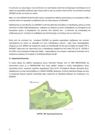 Η συνένωση των τριών Δήμων της Κω βελτιώνει την αναπτυξιακή προοπτική και δημιουργεί νέα δεδομένα σε ότι
αφορά στο χωροταξικό σχεδιασμό αφού αντιμετωπίζει το νησί ως σύνολο. Απαιτεί λοιπόν την εκπόνηση συνολικού
ΣΧΟΟΑΠ για όλη την έκταση του νησιού.

Μέσω του νέου ΣΧΟΟΑΠ θα διαπιστωθεί επίσης η αναγκαιότητα πιθανής τροποποίησης των εγκεκριμένων ΖΟΕ, η
οποία θα πρέπει να προηγηθεί ως διαδικασία πριν την τελική έγκριση του ΣΧΟΟΑΠ.

Εξειδικεύοντας τις κατευθύνσεις του ΣΧΟΟΑΠ, σε δεύτερη φάση θα εκπονηθούν οι πολεοδομικές μελέτες οι οποίες
αποτελούν τα τελικά στάδια διαμόρφωσης – ρύθμισης των οικισμών με σκοπό τη διασφάλιση των κοινοχρήστων και
κοινωφελών χώρων τη διαμόρφωση των γειτονιών στον οικιστικό ιστό,         τη βελτίωση της κυκλοφορίας και
στάθμευσης και κατ΄ επέκταση την αναβάθμιση της ποιότητας ζωής των κατοίκων και των επισκεπτών.



Εκτός από την εκπόνηση του      συνολικού ΣΧΟΟΑΠ ως εργαλείο χωροταξικού σχεδιασμού που αποτελεί
προτεραιότητα και πρέπει να προηγηθεί των νέων πολεοδομικών μελετών - αφού όπως προαναφέρθηκε
σύμφωνα με το Ν. 2508/97 μια περιοχή δεν μπορεί να πολεοδομηθεί εάν δεν έχει συνταχθεί και εγκριθεί ΓΠΣ ή
ΣΧΟΟΑΠ, παρά μόνο στις περιπτώσεις που η πολεοδόμηση προβλέπεται από παλιό ΓΠΣ (του Ν. 1337/83) ή
από ΖΟΕ ή από εγκεκριμένο Ρυθμιστικό Σχέδιο - παρουσιάζονται στη συνέχεια η υφιστάμενη κατάσταση και οι
απαραίτητες ενέργειες σε ότι αφορά τα πολεοδομικά θέματα ανά ΔΕ.

3.1 Δημοτική Ενότητα Κω

Ο πρώην Δήμος Κω διαθέτει εγκεκριμένες Ζώνες Οικιστικού Ελέγχου από το 1989 (ΦΕΚ427Δ/89) και
τροποποίηση αυτού με το ΦΕΚ63Δ/1990 στην εκτός σχεδίου περιοχή οι οποίες περιλαμβάνουν ζώνες
προστασίας ακτών, τουριστική, αγροτική, αρχαιολογική, ζώνη Δ.Ι.Ι.Κ. (Ιπποκράτειο Ίδρυμα), βιοτεχνική ζώνη,
υδροβιότοπου (η οποία τροποποιήθηκε με το ΦΕΚ571Δ/2006), βιολογικού. Οι Ζώνες Οικιστικού Ελέγχου και είναι
το ισχυρότερο θεσμικά εργαλείο προστασίας αφού εγκρίνονται με Προεδρικό Διάταγμα και υπερισχύουν του
ΣΧΟΟΑΠ.




                                     ΧΑΡΤΗΣ : ΖΟΕ Δημοτικής Ενότητας Κω




5
 