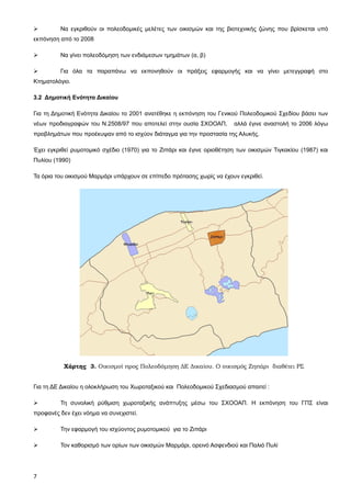         Να εγκριθούν οι πολεοδομικές μελέτες των οικισμών και της βιοτεχνικής ζώνης που βρίσκεται υπό
εκπόνηση από το 2008

        Να γίνει πολεοδόμηση των ενδιάμεσων τμημάτων (α, β)

        Για όλα τα παραπάνω να εκπονηθούν οι πράξεις εφαρμογής και να γίνει μετεγγραφή στο
Κτηματολόγιο.

3.2 Δημοτική Ενότητα Δικαίου

Για τη Δημοτική Ενότητα Δικαίου το 2001 ανατέθηκε η εκπόνηση του Γενικού Πολεοδομικού Σχεδίου βάσει των
νέων προδιαγραφών του Ν.2508/97 που αποτελεί στην ουσία ΣΧΟΟΑΠ,         αλλά έγινε αναστολή το 2006 λόγω
προβλημάτων που προέκυψαν από το ισχύον διάταγμα για την προστασία της Αλυκής.

Έχει εγκριθεί ρυμοτομικό σχέδιο (1970) για το Ζιπάρι και έγινε οριοθέτηση των οικισμών Τιγκακίου (1987) και
Πυλίου (1990)

Τα όρια του οικισμού Μαρμάρι υπάρχουν σε επίπεδο πρότασης χωρίς να έχουν εγκριθεί.




           Χάρτης 3. Οικισμοί προς Πολεοδόμηση ΔΕ Δικαίου. Ο οικισμός Ζηπάρι διαθέτει ΡΣ


Για τη ΔΕ Δικαίου η ολοκλήρωση του Χωροταξικού και Πολεοδομικού Σχεδιασμού απαιτεί :

        Τη συνολική ρύθμιση χωροταξικής ανάπτυξης μέσω του ΣΧΟΟΑΠ. Η εκπόνηση του ΓΠΣ είναι
προφανές δεν έχει νόημα να συνεχιστεί.

        Την εφαρμογή του ισχύοντος ρυμοτομικού για το Ζιπάρι

        Τον καθορισμό των ορίων των οικισμών Μαρμάρι, ορεινό Ασφενδιού και Παλιό Πυλί




7
 