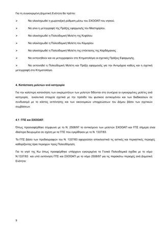 Για τη συγκεκριμένη Δημοτική Ενότητα θα πρέπει:

          Να ολοκληρωθεί η χωροταξική ρύθμιση μέσω του ΣΧΟΟΑΠ του νησιού.

          Να γίνει η μετεγγραφή της Πράξης εφαρμογής του Μαστιχαρίου.

          Να ολοκληρωθεί η Πολεοδομική Μελέτη της Κεφάλου

          Να ολοκληρωθεί η Πολεοδομική Μελέτη του Καμαρίου

          Να ολοκληρωθεί η Πολεοδομική Μελέτη της επέκτασης της Καρδάμαινας

          Να εκπονηθούν και να μετεγγραφούν στο Κτηματολόγιο οι σχετικές Πράξεις Εφαρμογής.

          Να εκπονηθεί η Πολεοδομική Μελέτη και Πράξη εφαρμογής για την Αντιμάχεια καθώς και η σχετική
μετεγγραφή στο Κτηματολόγιο.




4. Κατάσταση μελετών ανά κατηγορία

Για την καλύτερη κατανόηση των εκκρεμοτήτων των μελετών δίδονται στη συνέχεια οι εγκεκριμένες μελέτες ανά
κατηγορία,   αναλυτικά στοιχεία σχετικά με την πρόοδο του φυσικού αντικειμένου και των διαδικασιών σε
συνδυασμό με το κόστος εκπόνησης και των οικονομικών υποχρεώσεων του Δήμου βάσει των σχετικών
συμβάσεων.



4.1 ΓΠΣ και ΣΧΟΟΑΠ

Όπως προαναφέρθηκε σύμφωνα με το Ν. 2508/97 το αντικείμενο των μελετών ΣΧΟΟΑΠ και ΓΠΣ σήμερα είναι
ιδιαίτερα διευρυμένο σε σχέση με τα ΓΠΣ που εγκρίθηκαν με το Ν. 1337/83.

Τα ΓΠΣ βάσει των προδιαγραφών του Ν. 1337/83 αφορούσαν αποκλειστικά τις αστικές και περιαστικές περιοχές
καθορίζοντας όρια περιοχών προς Πολεοδόμηση.

Για το νησί της Κω όπως προαφέρθηκε υπάρχουν εγκεκριμένα τα Γενικά Πολεοδομικά σχέδια με το νόμο
Ν.1337/83 και υπό εκπόνηση ΓΠΣ και ΣΧΟΟΑΠ με το νόμο 2508/97 για τις παρακάτω περιοχές ανά Δημοτική
Ενότητα:




9
 