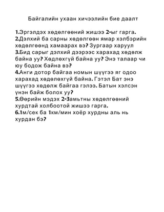 Байгалийн ухаан хичээлийн бие даалт

1.Эргэлдэх хөдөлгөөний жишээ 2-ыг гарга .
2.Дэлхий ба сарны хөдөлгөөн ямар хэлбэрийн
хөдөлгөөнд хамаарах вэ ? Зургаар харуул
3.Бид сарыг дэлхий дээрээс харахад хөдөлж
байна уу ? Хөдлөхгүй байна уу ? Энэ талаар чи
юу бодож байна вэ ?
4.Анги дотор байгаа номын шүүгээ яг одоо
харахад хөдөлөхгүй байна . Гэтэл Бат энэ
шүүгээ хөдөлж байгаа гэлээ . Батын хэлсэн
үнэн байж болох уу ?
5.Өөрийн мэдэх 2-3амьтны хөдөлгөөний
хурдтай холбоотой жишээ гарга .
6.1м /сек ба 1км /мин хоёр хурдны аль нь
хурдан бэ ?
 