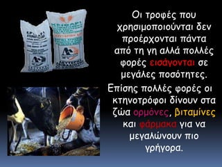 Οι τροφές που χρησιμοποιούνται δεν προέρχονται πάντα από τη γη αλλά πολλές φορές εισάγονται σε μεγάλες ποσότητες.Επίσης πολλές φορές οι κτηνοτρόφοι δίνουν στα ζώα ορμόνες, βιταμίνες και φάρμακα για να μεγαλώνουν πιο γρήγορα.