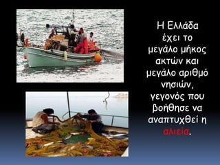    Η Ελλάδα έχει το μεγάλο μήκος ακτών και μεγάλο αριθμό νησιών, γεγονός που βοήθησε να αναπτυχθεί η αλιεία. 