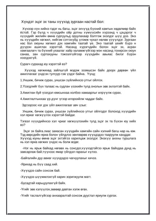 Хүндэт эцэг эх таны хүүхэд зургаан настай бол:
 Хүнээр хүн хийнэ гэдэг нь багш, эцэг эхчүүд бүхний хамтын хөдөлмөр байх
ёстой. Гэр бүлд ч хүүхдийн ойр дотны хүмүүсийн хүрээнд ч цэцэрлэг ч
хүүхдийг жилийн өмнө сургуульд оруулахаар бэлтгэж эхэлдэг шүү дээ. Энэ
нь хүүхдийн хөгжил, нийгэм сэтгэхүйд үлэмж чухал нөлөө үзүүлдэг. Зургаан
нас бол оюуны хөгжил дэх хамгийн таатай үе. Энэ таатай үеийг б үрэ н
дүүрэн ашиглах хэрэгтэй. Насанд хүрэгчдийн болон эцэг эх, асран
хамгаалагч та бүхний ухаалаг хайр халамжгүйгээр мэн насанд тохирсон оюун
санаа, зан суртахууны тэжээлгүйгээр хүүхдийн авьяас билэг б үрэн
нээгдэхгүй.
Сурагч сурахад юу хэрэгтэй вэ?
  Хүүхэд хөгжихөд зайлшгүй мэдэж эзэмшсэн байх доорх д өрв өн үйл
ажиллагааг үндсэн тулгуур гэж үздэг байна. Үүнд:
1.Уншиж, бичиж сурах, уншсан зүйлийнхээ утгыг ойлгох.
2.Үзэгдлийг бүх талаас нь судлан үзэхийн тулд онолын зөв эхлэлтэй байх.
3.Ажиглан буй үзэгдэл юмсынхаа холбоо хамаарлыг илрүүлж сурах.
4.Ажиглалтынхаа үр дүнг үгээр илэрхийлж чаддаг байх.
 Эдгээрээс нэг дэх үйл ажиллагааг авч үзье:
 Уншиж, бичиж сурах, уншсан зүйлийнхээ утгыг ойлгодог болоход х үүхдийн
хэл яриаг хөгжүүлэх хэрэгтэй байдаг.
Тэгвэл хүүхдийнхээ хэл чриаг хөгжүүлэхийн тулд эцэг эх та б үхэн юу хийх
вэ?
  Эцэг эх байга.лиас заяасан хүүхдийн хамгийн сайн хэлний багш нар нь юм.
Тэд өөрсдийн яриа болон үйлдлээ зөнгөөрөө хүүхдэдээ тааруулж ханддаг.
Хүүхэд юуны өмнө эцэг эхтэйгээ харилцаж эхэлдэг. Энэхүү анхны туршлага
нь хэл яриа хөгжих үндэс нь болж өгдөг.
  -Нэг нь ярьж байхад нөгөөх нь сонсдог,хүүхэдтэйгээ ярьж байхдаа дунд нь
завсарлаж бай,түүнээс ямар үйлдэл гарахыг хүлээ.
-Байгалийн дуу авиаг хүүхдэдээ чагнуулахыг хичээ.
-Ярихад нь бүү саад хий.
-Хүүхдээ сайн сонсож бай.
-Хүүхдээ шүүмжлэхгүй харин зоригжуулж магт.
-Бусадтай харьцуулахгүй байх.
-Үгийг зөв хэлүүлэх,зөвөөр давтан хэлж өгөх.
-Үгийг таслалгүйгээр анхааралтай сонсож дуустал яриулж сургах.
 