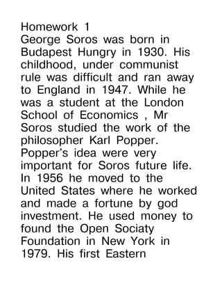 Homework 1
George Soros was born in
Budapest Hungry in 1930. His
childhood, under communist
rule was difficult and ran away
to England in 1947. While he
was a student at the London
School of Economics , Mr
Soros studied the work of the
philosopher Karl Popper.
Popper's idea were very
important for Soros future life.
In 1956 he moved to the
United States where he worked
and made a fortune by god
investment. He used money to
found the Open Sociaty
Foundation in New York in
1979. His first Eastern
 