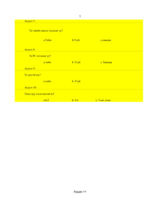 1
Асуулт 7:


    Та гэрийн ажилд тусалдаг уу?


                a.Тийм             b.Үгүй           c.хаяадаа


Асуулт 8:

    Та РС тоглодог уу?

                a.тийм             b. Үгүй          c. Хаяадаа

Асуулт 9:

Та дүүтэй юу?

                a.тийм             b. Үгүй

Асуулт 10:

Таны дүү хэдэн настай вэ?

                a.0-2              b. 3-6       c. 7-оос дээш




                                    Хуудас 11
 