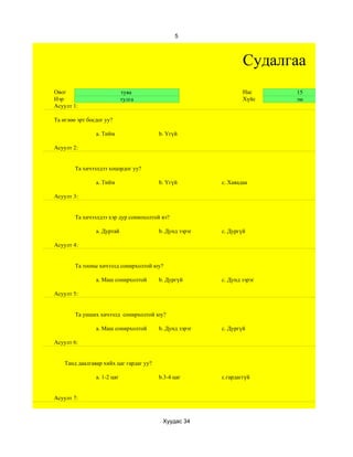5



                                                                 Судалгаа
Овог                         туяа                                Нас     15
Нэр                          тулга                               Хүйс    эм
Асуулт 1:

Та өглөө эрт босдог уу?

                a. Тийм                  b. Үгүй

Асуулт 2:


        Та хичээлдээ хоцордог уу?

                a. Тийм                  b. Үгүй         c. Хаяадаа

Асуулт 3:


        Та хичээлдээ хэр дур сониохолтой вэ?

                a. Дуртай                b. Дунд зэрэг   c. Дургүй

Асуулт 4:


        Та тооны хичээлд сонирхолтой юу?

                a. Маш сонирхолтой       b. Дургүй       c. Дунд зэрэг

Асуулт 5:


        Та унших хичээлд сонирхолтой юу?

                a. Маш сонирхолтой       b. Дунд зэрэг   c. Дургүй

Асуулт 6:


    Танд даалгавар хийх цаг гардаг уу?

                а. 1-2 цаг               b.3-4 цаг       c.гардаггүй


Асуулт 7:



                                          Хуудас 34
 
