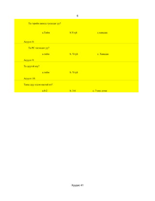 6

    Та гэрийн ажилд тусалдаг уу?


                a.Тийм             b.Үгүй           c.хаяадаа


Асуулт 8:

    Та РС тоглодог уу?

                a.тийм             b. Үгүй          c. Хаяадаа

Асуулт 9:

Та дүүтэй юу?

                a.тийм             b. Үгүй

Асуулт 10:

Таны дүү хэдэн настай вэ?

                a.0-2              b. 3-6       c. 7-оос дээш




                                    Хуудас 41
 