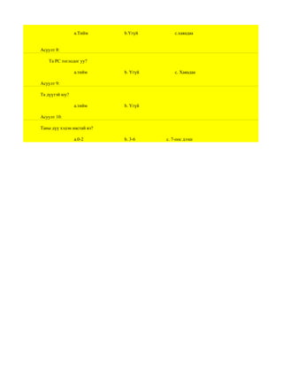 a.Тийм      b.Үгүй        c.хаяадаа


Асуулт 8:

    Та РС тоглодог уу?

                a.тийм      b. Үгүй       c. Хаяадаа

Асуулт 9:

Та дүүтэй юу?

                a.тийм      b. Үгүй

Асуулт 10:

Таны дүү хэдэн настай вэ?

                a.0-2       b. 3-6    c. 7-оос дээш
 