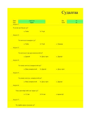 Судалгаа
Овог                      сэрэглэн                               Нас     12
Нэр                        наран                                 Хүйс    эм
Асуулт 1:

Та өглөө эрт босдог уу?

                a. Тийм                  b. Үгүй

Асуулт 2:


        Та хичээлдээ хоцордог уу?

                a. Тийм                  b. Үгүй         c. Хаяадаа

Асуулт 3:


        Та хичээлдээ хэр дур сониохолтой вэ?

                a. Дуртай                b. Дунд зэрэг   c. Дургүй

Асуулт 4:


        Та тооны хичээлд сонирхолтой юу?

                a. Маш сонирхолтой       b. Дургүй       c. Дунд зэрэг

Асуулт 5:


        Та унших хичээлд сонирхолтой юу?

                a. Маш сонирхолтой       b. Дунд зэрэг   c. Дургүй

Асуулт 6:


    Танд даалгавар хийх цаг гардаг уу?

                а. 1-2 цаг               b.3-4 цаг       c.гардаггүй


Асуулт 7:


    Та гэрийн ажилд тусалдаг уу?
 