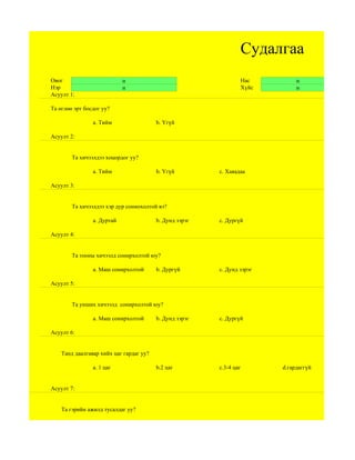 Судалгаа
Овог                        н                                    Нас          н
Нэр                         н                                    Хүйс         н
Асуулт 1:

Та өглөө эрт босдог уу?

                a. Тийм                  b. Үгүй

Асуулт 2:


        Та хичээлдээ хоцордог уу?

                a. Тийм                  b. Үгүй         c. Хаяадаа

Асуулт 3:


        Та хичээлдээ хэр дур сониохолтой вэ?

                a. Дуртай                b. Дунд зэрэг   c. Дургүй

Асуулт 4:


        Та тооны хичээлд сонирхолтой юу?

                a. Маш сонирхолтой       b. Дургүй       c. Дунд зэрэг

Асуулт 5:


        Та унших хичээлд сонирхолтой юу?

                a. Маш сонирхолтой       b. Дунд зэрэг   c. Дургүй

Асуулт 6:


    Танд даалгавар хийх цаг гардаг уу?

                а. 1 цаг                 b.2 цаг         c.3-4 цаг       d.гардаггүй


Асуулт 7:


    Та гэрийн ажилд тусалдаг уу?
 