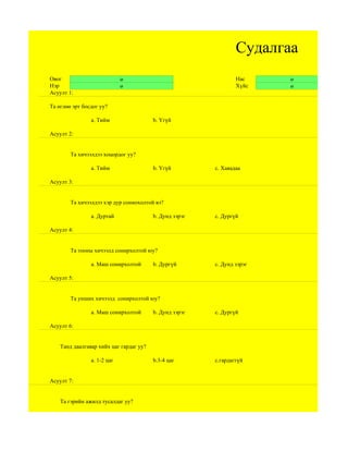 Судалгаа
Овог                         ө                                   Нас     ө
Нэр                          ө                                   Хүйс    ө
Асуулт 1:

Та өглөө эрт босдог уу?

                a. Тийм                  b. Үгүй

Асуулт 2:


        Та хичээлдээ хоцордог уу?

                a. Тийм                  b. Үгүй         c. Хаяадаа

Асуулт 3:


        Та хичээлдээ хэр дур сониохолтой вэ?

                a. Дуртай                b. Дунд зэрэг   c. Дургүй

Асуулт 4:


        Та тооны хичээлд сонирхолтой юу?

                a. Маш сонирхолтой       b. Дургүй       c. Дунд зэрэг

Асуулт 5:


        Та унших хичээлд сонирхолтой юу?

                a. Маш сонирхолтой       b. Дунд зэрэг   c. Дургүй

Асуулт 6:


    Танд даалгавар хийх цаг гардаг уу?

                а. 1-2 цаг               b.3-4 цаг       c.гардаггүй


Асуулт 7:


    Та гэрийн ажилд тусалдаг уу?
 
