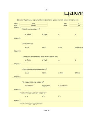 Цахим су
                                              2




   Санамж: Судалгааны хариултыг бөглөхдөө латин цагаан толгойн жижиг үсгээр бичнэ6

Овог                      bold                                         Нас          6
Нэр                      ganaa                                         Хүйс        em
Асуулт 1:
            Гэрийн хаягаа мэдэх үү?


               a. Тийм                b. Үгүй                 c.              d.

Асуулт 2:


            Ам бүлийн тоо

               a.2-3                  b.4-5                   c.6-7           d.түүнээс дээш

Асуулт 3:


            Танайхаас энэ сургуульд явдаг ах эгч байгаа юу?

               a. Тийм                b. Үгүй                 c.              d.

Асуулт 4:


            Сургуульд нь хэн хүргэж ирдэг вэ?

               a.Аав                  b.Ээж                   c.Эмээ          d.Өвөө

Асуулт 5:


            Чи хэддүгээр ангид сурдаг вэ?

               a.Бага анги            b.дунд анги             c.Ахлах анги

Асуулт 6:

       Танай анги хэдэн давхарт байдаг вэ?

               a. 1                   b. 2                    c.3

Асуулт 7:

       Танай анги хэдэн хүүхэдтэй вэ?



                                        Page 36
 