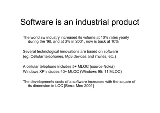 Software is an industrial product
The world sw industry increased its volume at 10% rates yearly
  during the ‘90, and at 3% in 2001, now is back at 10%

Several technological innovations are based on software
(eg. Cellular telephones, Mp3 devices and iTunes, etc.)

A cellular telephone includes 5+ MLOC (source Nokia)
Windows XP includes 40+ MLOC (Windows 95: 11 MLOC)

The developments costs of a software increases with the square of
  its dimension in LOC [Berra-Meo 2001]
 