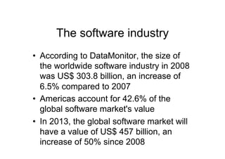 The software industry
•  According to DataMonitor, the size of
   the worldwide software industry in 2008
   was US$ 303.8 billion, an increase of
   6.5% compared to 2007
•  Americas account for 42.6% of the
   global software market's value
•  In 2013, the global software market will
   have a value of US$ 457 billion, an
   increase of 50% since 2008
 