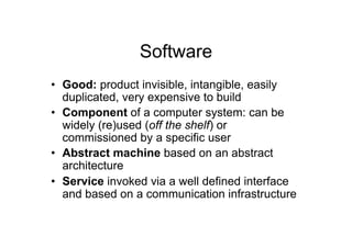 Software
•  Good: product invisible, intangible, easily
   duplicated, very expensive to build
•  Component of a computer system: can be
   widely (re)used (off the shelf) or
   commissioned by a specific user
•  Abstract machine based on an abstract
   architecture
•  Service invoked via a well defined interface
   and based on a communication infrastructure
 