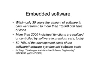 Embedded software
•  Within only 30 years the amount of software in
   cars went from 0 to more than 10,000,000 lines
   of code
•  More than 2000 individual functions are realized
   or controlled by software in premium cars, today
•  50-70% of the development costs of the
   software/hardware systems are software costs
•  (M.Broy, “Challenges in Automotive Software Engineering”,
   ICSE2006, pp33-42,2006)
 