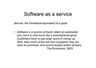 Software as a service
Service: the immaterial equivalent of a good


•  Software is a service at heart, albeit an automated
   one, but it is sold much like a manufactured good.
   Customers have to pay large sums of money up
   front, bear much of the risk that a program may not
   work as promised, and cannot readily switch vendors.
                              The Economist, 2003
 
