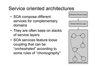 Service oriented architectures
•  SOA compose different
   services for complementary
   domains
•  They are often base on stacks
   of service layers
•  SOA services feature loose
   coupling that can be
   “orchestrated” according to
   some rules of “choreography”
 