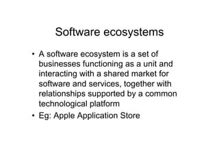 Software ecosystems
•  A software ecosystem is a set of
   businesses functioning as a unit and
   interacting with a shared market for
   software and services, together with
   relationships supported by a common
   technological platform
•  Eg: Apple Application Store
 