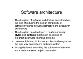 Software architecture
•  The discipline of software architecture is centered on
   the idea of reducing the design complexity of
   software systems through abstraction and separation
   of concerns
•  The discipline has developed a number of design
   styles and patterns that help in designing or
   integrating software intensive systems
•  However, it is hard to find sw architects who agree on
   the right way to architect a software system
•  Wrong decisions in crafting the software architecture
   are a major cause of project cancellation
 