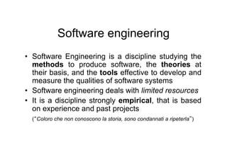 Software engineering
•  Software Engineering is a discipline studying the
   methods to produce software, the theories at
   their basis, and the tools effective to develop and
   measure the qualities of software systems
•  Software engineering deals with limited resources
•  It is a discipline strongly empirical, that is based
   on experience and past projects
  ( Coloro che non conoscono la storia, sono condannati a ripeterla )
 