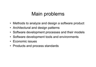 Main problems
•    Methods to analyze and design a software product
•    Architectural and design patterns
•    Software development processes and their models
•    Software development tools and environments
•    Economic issues
•    Products and process standards
 