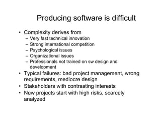 Producing software is difficult
•  Complexity derives from
  –  Very fast technical innovation
  –  Strong international competition
  –  Psychological issues
  –  Organizational issues
  –  Professionals not trained on sw design and
     development
•  Typical failures: bad project management, wrong
   requirements, mediocre design
•  Stakeholders with contrasting interests
•  New projects start with high risks, scarcely
   analyzed
 