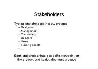 Stakeholders
Typical stakeholders in a sw process
  –  Designers
  –  Management
  –  Technicians
  –  Decisors
  –  Users
  –  Funding people
  –  …

Each stakeholder has a specific viewpoint on
  the product and its development process
 